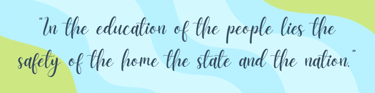 “In the education of the people lies the safety of the home the state and the nation.”